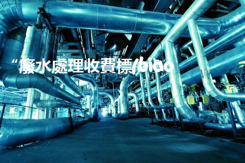 “廢水處理收費標(biāo)準(zhǔn)合理通明，助力綠色環(huán)保事業(yè)蓬勃進展”